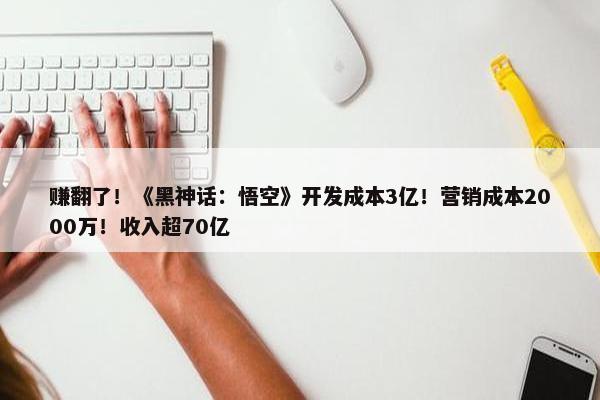 赚翻了！《黑神话：悟空》开发成本3亿！营销成本2000万！收入超70亿