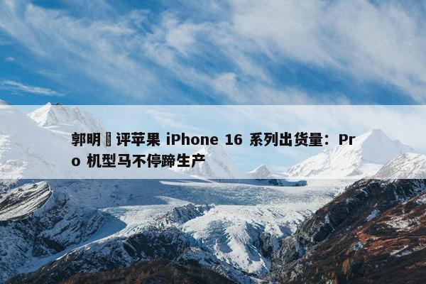 郭明錤评苹果 iPhone 16 系列出货量：Pro 机型马不停蹄生产