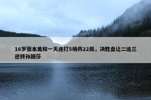 16岁张本美和一天连打5场共22局，决胜盘让二追三逆转孙颖莎