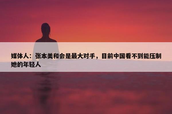 媒体人：张本美和会是最大对手，目前中国看不到能压制她的年轻人