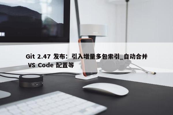 Git 2.47 发布：引入增量多包索引_自动合并 VS Code 配置等