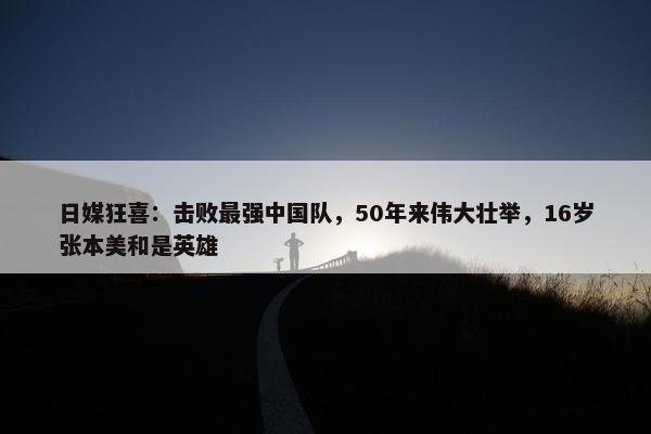 日媒狂喜：击败最强中国队，50年来伟大壮举，16岁张本美和是英雄