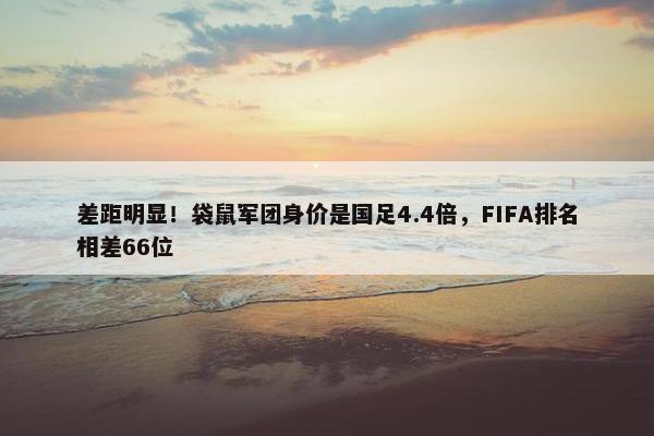 差距明显！袋鼠军团身价是国足4.4倍，FIFA排名相差66位