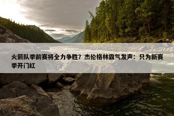 火箭队季前赛将全力争胜？杰伦格林霸气发声：只为新赛季开门红