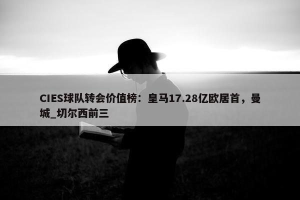 CIES球队转会价值榜：皇马17.28亿欧居首，曼城_切尔西前三