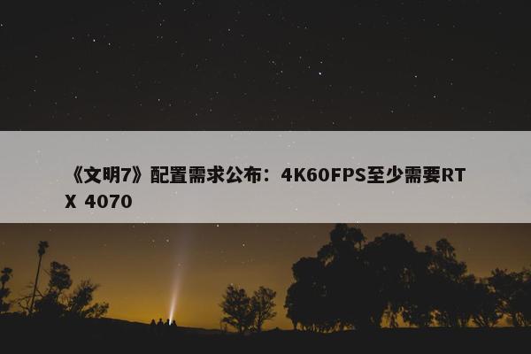 《文明7》配置需求公布：4K60FPS至少需要RTX 4070