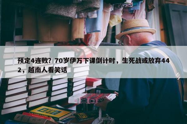 预定4连败？70岁伊万下课倒计时，生死战或放弃442，越南人看笑话