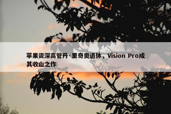 苹果资深高管丹·里奇奥退休，Vision Pro成其收山之作