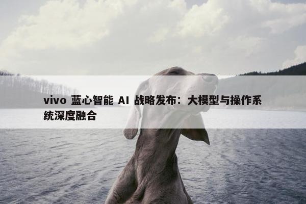 vivo 蓝心智能 AI 战略发布：大模型与操作系统深度融合