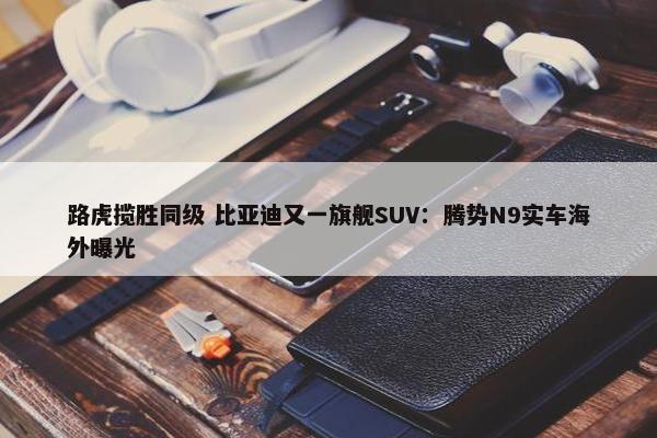 路虎揽胜同级 比亚迪又一旗舰SUV：腾势N9实车海外曝光