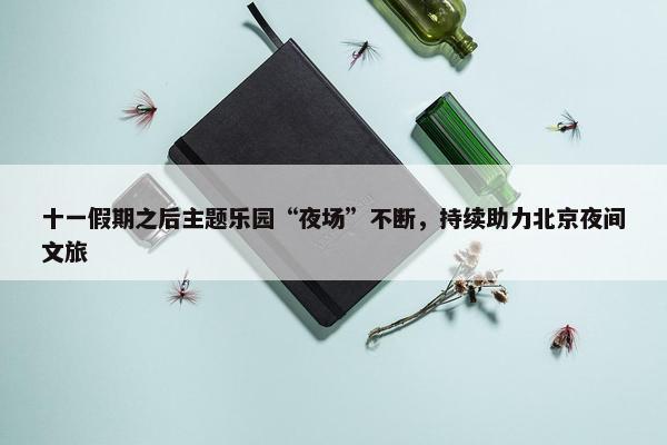 十一假期之后主题乐园“夜场”不断，持续助力北京夜间文旅