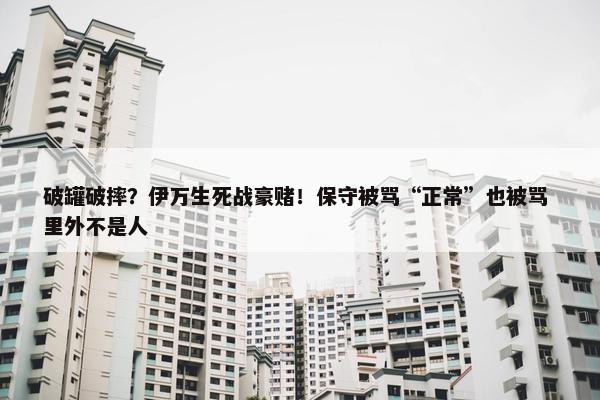 破罐破摔？伊万生死战豪赌！保守被骂“正常”也被骂 里外不是人