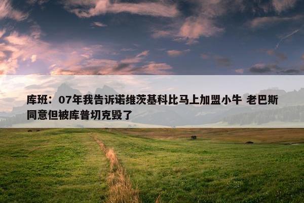 库班：07年我告诉诺维茨基科比马上加盟小牛 老巴斯同意但被库普切克毁了