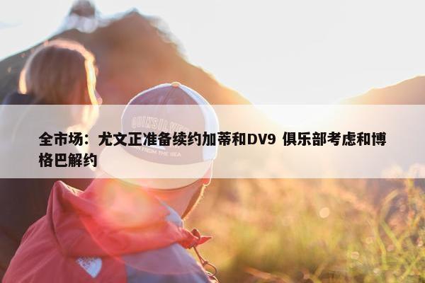 全市场：尤文正准备续约加蒂和DV9 俱乐部考虑和博格巴解约