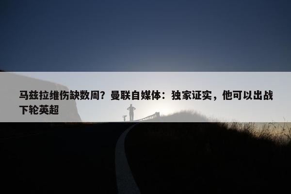 马兹拉维伤缺数周？曼联自媒体：独家证实，他可以出战下轮英超