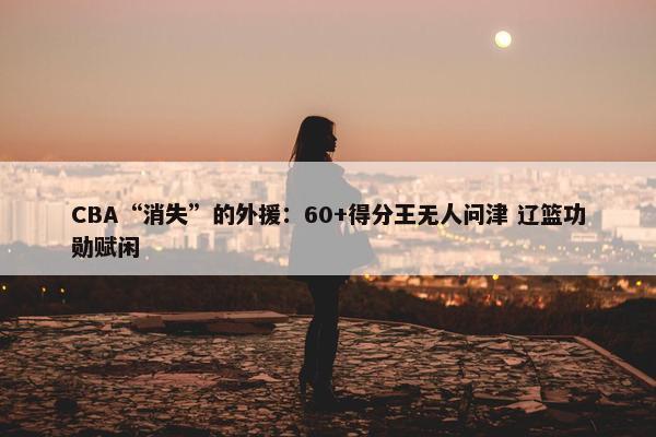 CBA“消失”的外援：60+得分王无人问津 辽篮功勋赋闲