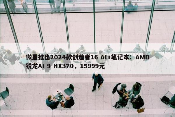 微星推出2024款创造者16 AI+笔记本：AMD锐龙AI 9 HX370，15999元