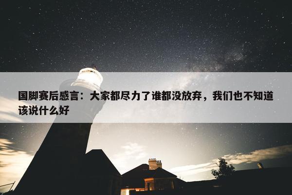 国脚赛后感言：大家都尽力了谁都没放弃，我们也不知道该说什么好