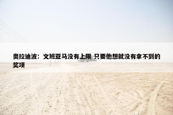 奥拉迪波：文班亚马没有上限 只要他想就没有拿不到的奖项