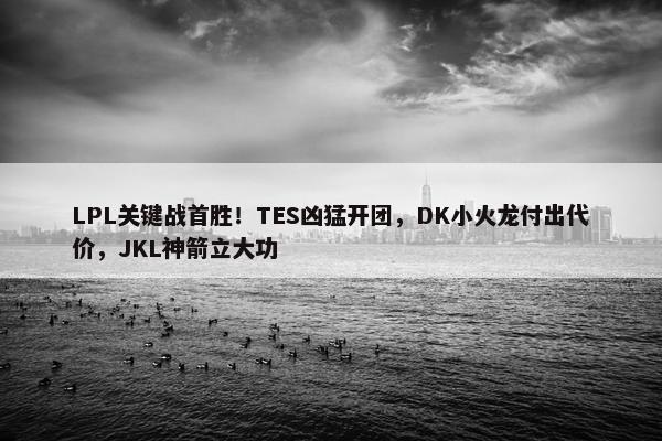 LPL关键战首胜！TES凶猛开团，DK小火龙付出代价，JKL神箭立大功