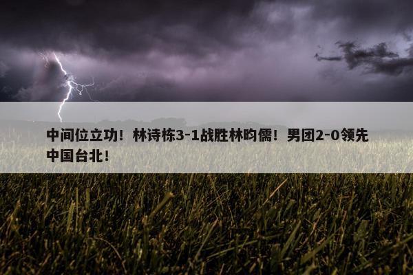 中间位立功！林诗栋3-1战胜林昀儒！男团2-0领先中国台北！