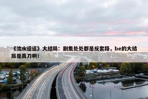 《流水迢迢》大结局：剧集处处都是反套路，be的大结局是真刀啊！