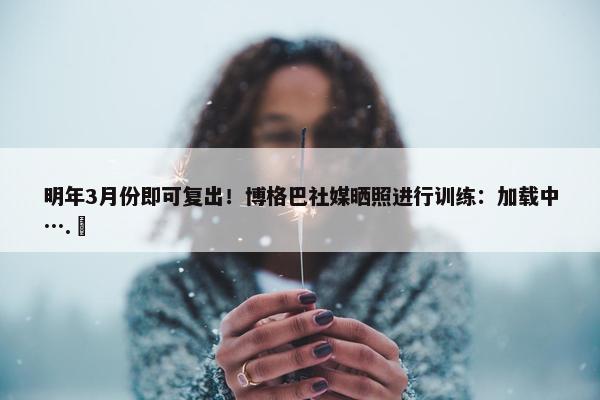 明年3月份即可复出！博格巴社媒晒照进行训练：加载中….⏳