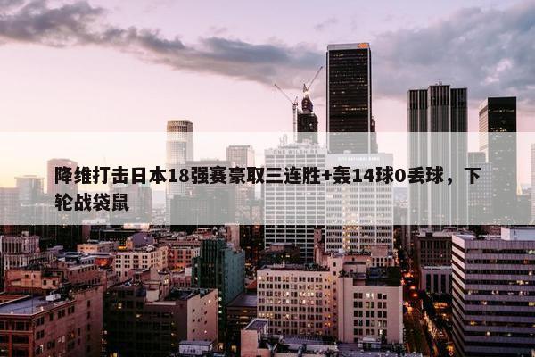 降维打击日本18强赛豪取三连胜+轰14球0丢球，下轮战袋鼠