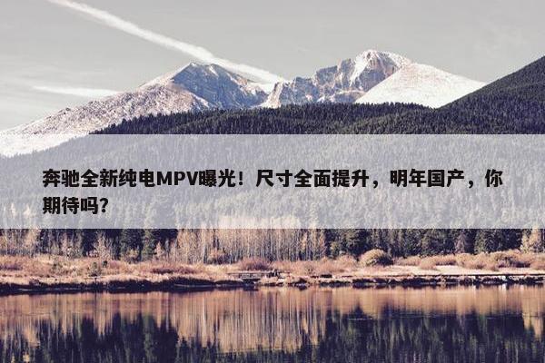 奔驰全新纯电MPV曝光！尺寸全面提升，明年国产，你期待吗？