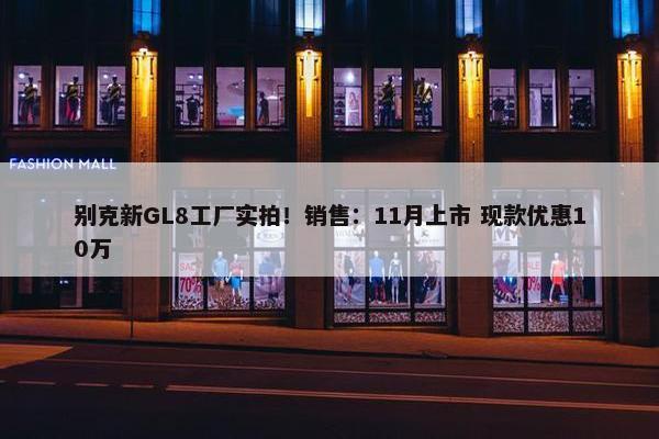 别克新GL8工厂实拍！销售：11月上市 现款优惠10万