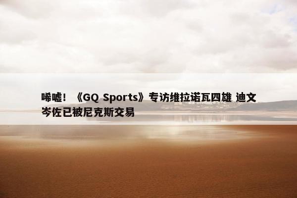 唏嘘！《GQ Sports》专访维拉诺瓦四雄 迪文岑佐已被尼克斯交易