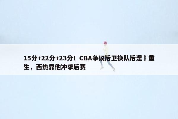 15分+22分+23分！CBA争议后卫换队后涅槃重生，西热靠他冲季后赛