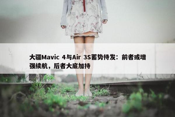 大疆Mavic 4与Air 3S蓄势待发：前者或增强续航，后者大底加持