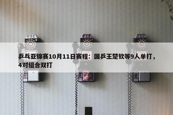 乒乓亚锦赛10月11日赛程：国乒王楚钦等9人单打，4对组合双打