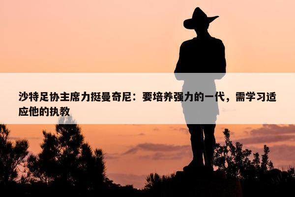 沙特足协主席力挺曼奇尼：要培养强力的一代，需学习适应他的执教