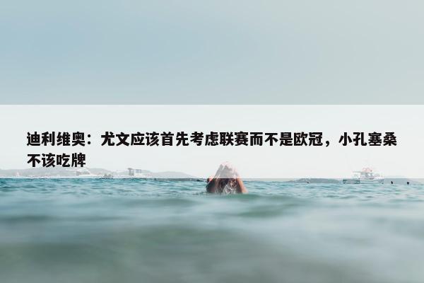 迪利维奥：尤文应该首先考虑联赛而不是欧冠，小孔塞桑不该吃牌