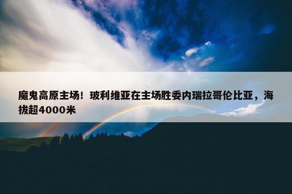 魔鬼高原主场！玻利维亚在主场胜委内瑞拉哥伦比亚，海拔超4000米