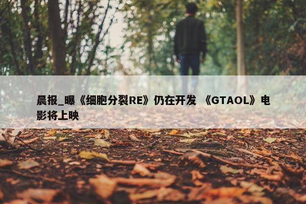 晨报_曝《细胞分裂RE》仍在开发 《GTAOL》电影将上映