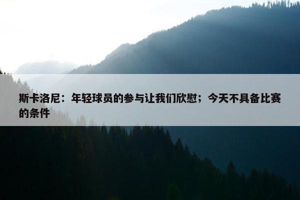 斯卡洛尼：年轻球员的参与让我们欣慰；今天不具备比赛的条件