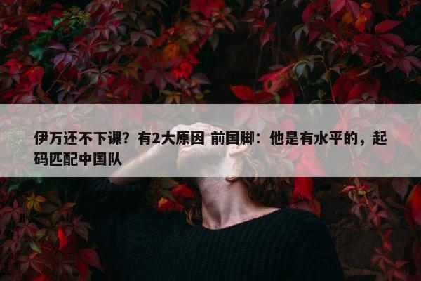 伊万还不下课？有2大原因 前国脚：他是有水平的，起码匹配中国队