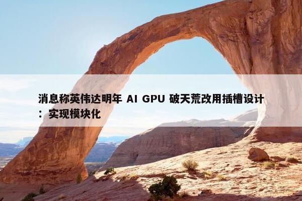 消息称英伟达明年 AI GPU 破天荒改用插槽设计：实现模块化