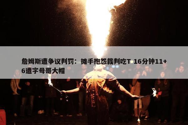 詹姆斯遭争议判罚：摊手抱怨裁判吃T 16分钟11+6遭字母哥大帽