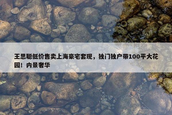 王思聪低价售卖上海豪宅套现，独门独户带100平大花园！内景奢华