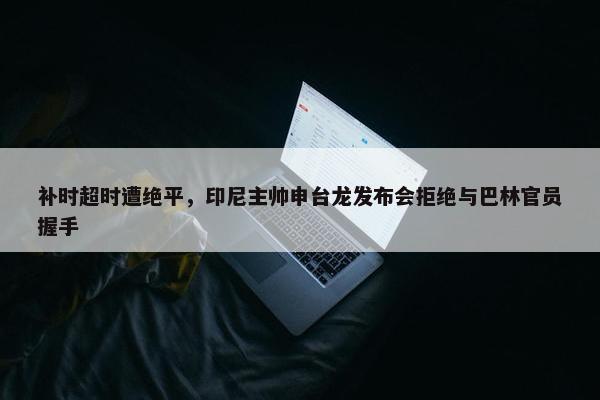 补时超时遭绝平，印尼主帅申台龙发布会拒绝与巴林官员握手