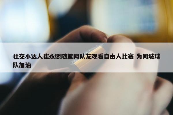 社交小达人崔永熙随篮网队友观看自由人比赛 为同城球队加油