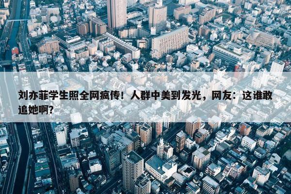 刘亦菲学生照全网疯传！人群中美到发光，网友：这谁敢追她啊？