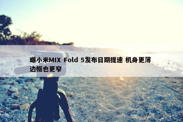 曝小米MIX Fold 5发布日期提速 机身更薄 边框也更窄