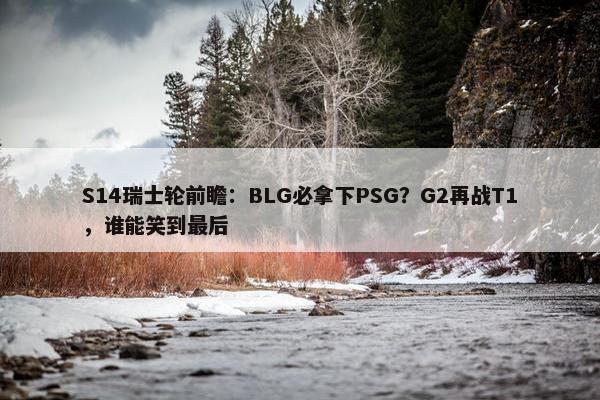 S14瑞士轮前瞻：BLG必拿下PSG？G2再战T1，谁能笑到最后