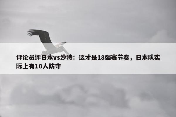 评论员评日本vs沙特：这才是18强赛节奏，日本队实际上有10人防守