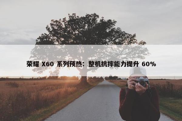 荣耀 X60 系列预热：整机抗摔能力提升 60%